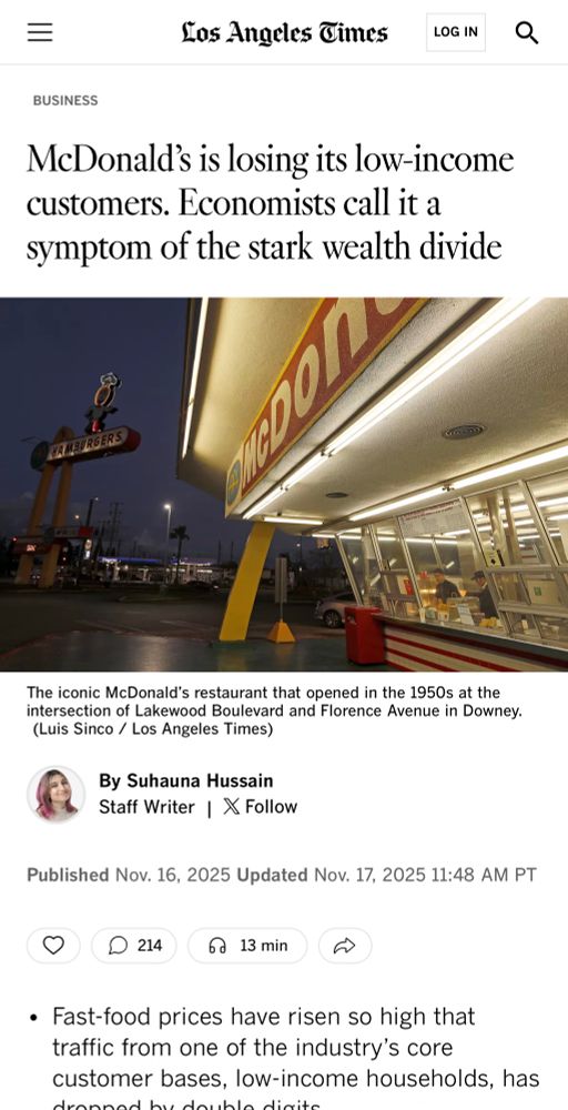 
Los Angeles Times

McDonald's is losing its low-income customers. Economists call it a symptom of the stark wealth divide

The iconic McDonald's restaurant that opened in the 1950s at the intersection of Lakewood Boulevard and Florence Avenue in Downey.
(Luis Sinco / Los Angeles Times)
By Suhauna Hussain
Staff Writer | * Follow
Published Nov. 16, 2025 Updated Nov. 17, 2025 11:48 AM PT

• Fast-food prices have risen so high that traffic from one of the industry's core customer bases, low-income households, has
