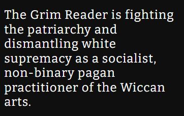 The Grim Reader is fighting the patriarchy and dismantling white
supremacy as a socialist, non-binary pagan practitioner of the Wiccan arts.