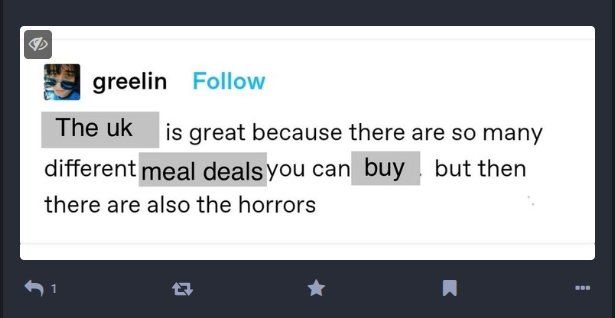 Screengrab of a post on a Mastodon server, which is itself a screengrab of a post on (maybe) Threads, but which has been manipulated to read:

"The uk is great because there are so many different meal deals you can buy but then there are also the horrors"

The words "the uk", "meal deals" and "buy" are highlighted in grey indicating they have been changed from whatever the original was.
