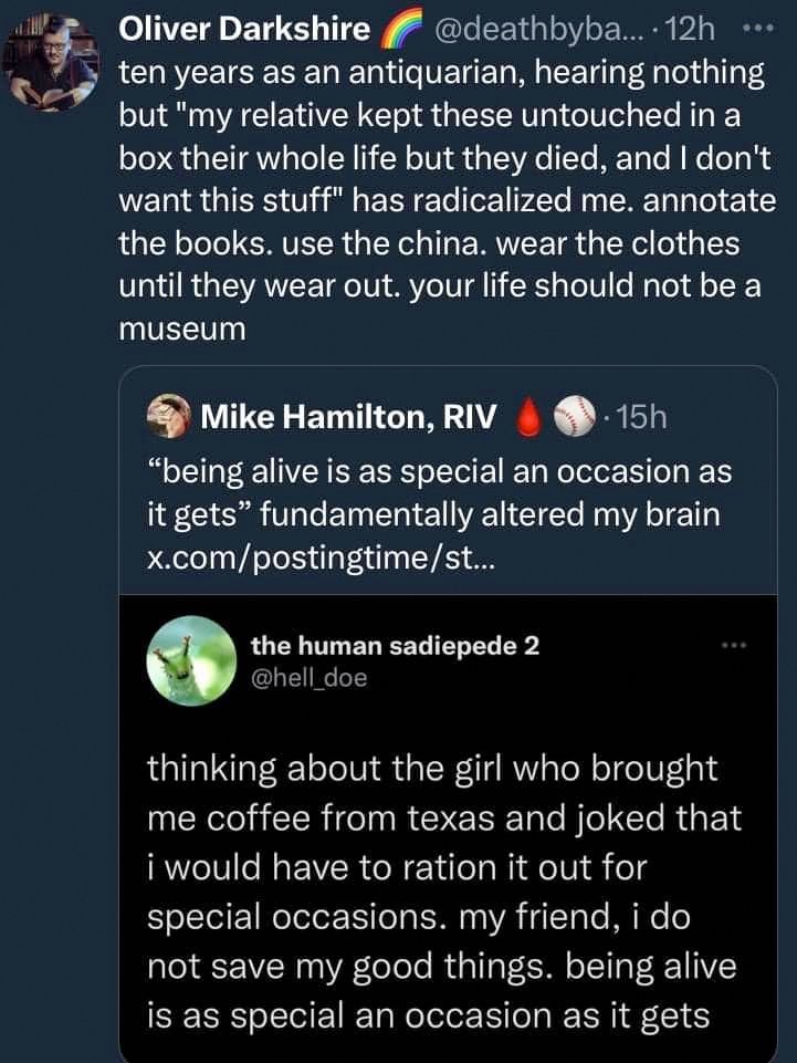 An image of three screenshotted tweets. The original from user @hell_doe: "Thinking about the girl who bought me coffee from Texas and joked that I would have to ration it out for special occasions. My friend, I do not save my good things. Being alive is as special an occasion as it gets." 

User Mike Hamilton, RIV tweeted a screenshot of the original tweet to say: "being alive is as special an occasion as it gets" fundamentally altered my brain." 

User Oliver Darkshire quote tweeted Hamilton to say, "Ten years as an antiquarian, hearing nothing but "my relative kept these untouched in a box their whole life but they died and I don't want this stuff" has radicalized me. annotate the books. use the china. wear the clothes until they wear out. your life should not be a museum."