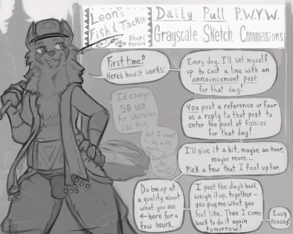 Leon Claus (he/them), the anthro red fox, is standing with a fishing pole over his shoulder & a paw on his hip- looking ready for anything in an outdoor environment. A sign behind him reads "Leon's Fish & Tackle Shop & Repair" beside a banner reading "Daily Pull P.W.Y.W (pay what you want) Grayscale Sketch Commissions."

With a wagging tail & a gleeful expression, he explains:

"First time? Here's how it works: 

"Every day I'll set myself up to cast a line with an announcement post for that day!

"You post a reference or four as a reply to that post to enter the pool of fishies for that day!

"I'll give it a bit, maybe an hour, maybe more... Pick a few that I feel up for.

"Do 'em up at a quality about what you see ←here for a few hours.

"I post the day's haul, weight it up, together- you pay me what you feel like. Then I come back to do it again tomorrow!

"Easy peasey!"

He mutters to himself as well, "I'd charge 50 USD for sketches like this, but I want to be a lil more freeform with these."