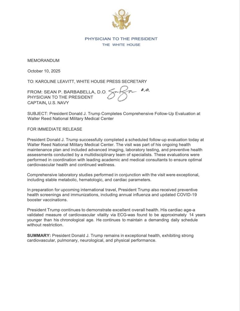 PHYSICIAN TO THE PRESIDENT

THE WHITE HOUSE

MEMORANDUM

October 10, 2025

TO: KAROLINE LEAVITT, WHITE HOUSE PRESS SECRETARY

FROM: SEAN P. BARBABELLA, D.O.

PHYSICIAN TO THE PRESIDENT

0.0.

CAPTAIN, U.S. NAVY

SUBJECT: President Donald J. Trump Completes Comprehensive Follow-Up Evaluation at Walter Reed National Military Medical Center

FOR IMMEDIATE RELEASE

President Donald J. Trump successfully completed a scheduled follow-up evaluation today at Walter Reed National Military Medical Center. The visit was part of his ongoing health maintenance plan and included advanced imaging, laboratory testing, and preventive health assessments conducted by a multidisciplinary team of specialists. These evaluations were performed in coordination with leading academic and medical consultants to ensure optimal cardiovascular health and continued wellness.

Comprehensive laboratory studies performed in conjunction with the visit were exceptional, including stable metabolic, hematologic, and cardiac parameters.

In preparation for upcoming international travel, President Trump also received preventive health screenings and immunizations, including annual influenza and updated COVID-19 booster vaccinations.

President Trump continues to demonstrate excellent overall health. His cardiac age-a validated measure of cardiovascular vitality via ECG-was found to be approximately 14 years younger than his chronological age. He continues to maintain a demanding daily schedule without restriction.

SUMMARY: President Donald J. Trump remains in exceptional health, exhibiting strong cardiovascular, pulmonary, neurological, and physical performance.