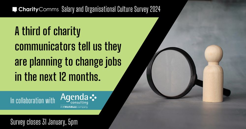 On a black banner at the top,  white text reads CharityComms Salary and Organisational Culture Survey 2024. On a light green background, black text reads A third of charity communicators tell us they are planning to change jobs in the next 12 months. Under that, on a blue banner, white text reads In collaboration with Agenda Consulting. Underneath in white text on a lack background reads Survey closes 31 January 5pm. To the right, is a photo of a black magnifying glass with a small wooden figures beside it.