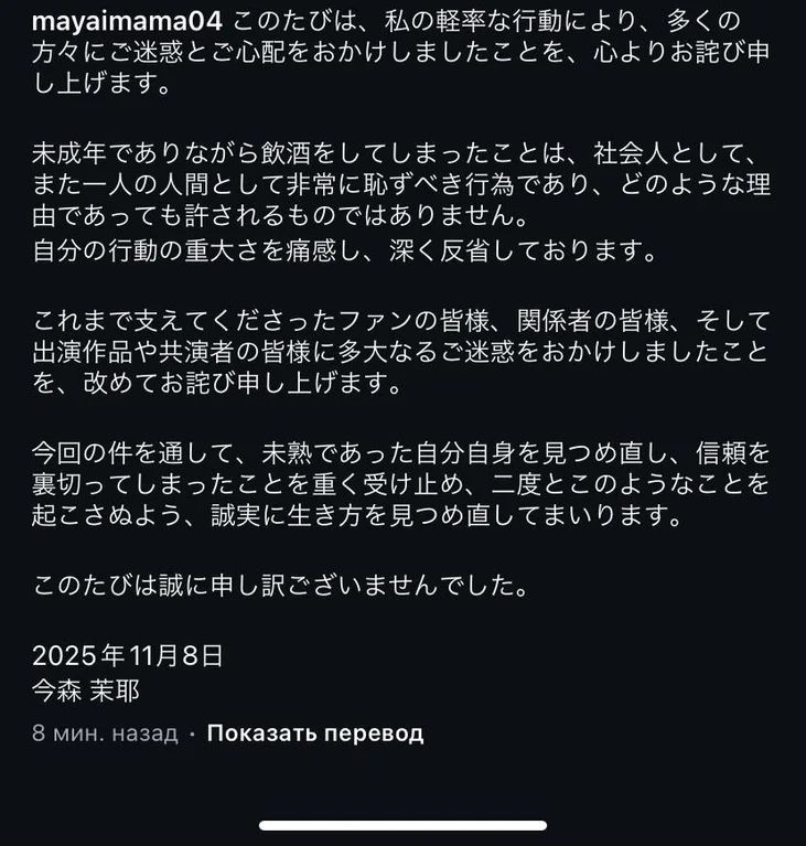 Here’s what she said:

I would like to offer my sincere apologies for the trouble and concern caused to so many people due to my thoughtless actions. Drinking alcohol while underage is extremely shameful, both as a member of society and as a human being, and is unacceptable for any reason. I am keenly aware of the gravity of my actions and deeply regret them. I would like to once again apologize to all the fans who have supported me, everyone involved, and all the productions and co-stars I have appeared in for the great trouble I have caused. Through this incident, I have reflected on my own immaturity, taken seriously the fact that I betrayed those who trusted me, and will sincerely reexamine my way of life so that this will never happen again. I am truly sorry for this. November 8, 2025 Imamori Maya