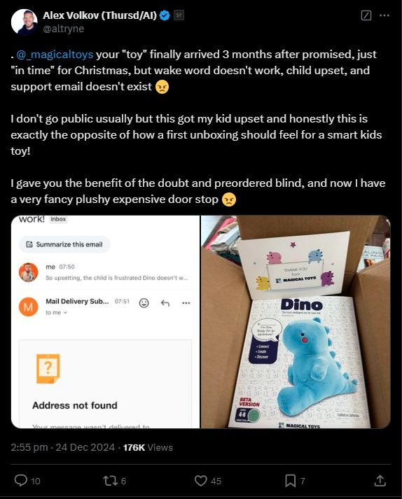 
Alex Volkov (Thursd/AI)

@altryne
. 
@_magicaltoys
 your "toy" finally arrived 3 months after promised, just "in time" for Christmas, but wake word doesn't work, child upset, and support email doesn't exist 😠 

I don't go public usually but this got my kid upset and honestly this is exactly the opposite of how a first unboxing should feel for a smart kids toy!

I gave you the benefit of the doubt and preordered blind, and now I have a very fancy plushy expensive door stop 😠