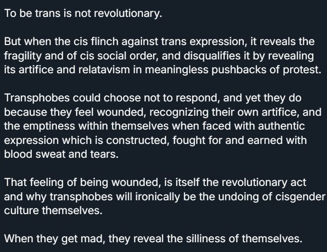 To be trans is not revolutionary.

But when the cis flinch against trans expression, it reveals the fragility and of cis social order, and disqualifies it by revealing its artifice and relatavism in meaningless pushbacks of protest.

Transphobes could choose not to respond, and yet they do because they feel wounded, recognizing their own artifice, and the emptiness within themselves when faced with authentic expression which is constructed, fought for and earned with blood sweat and tears.

That feeling of being wounded, is itself the revolutionary act and why transphobes will ironically be the undoing of cisgender culture themselves.

When they get mad, they reveal the silliness of themselves.

Why does it shock anybody that those who build their sense of self from cringe compilations and saying "well at least I'm not them" have no true self?