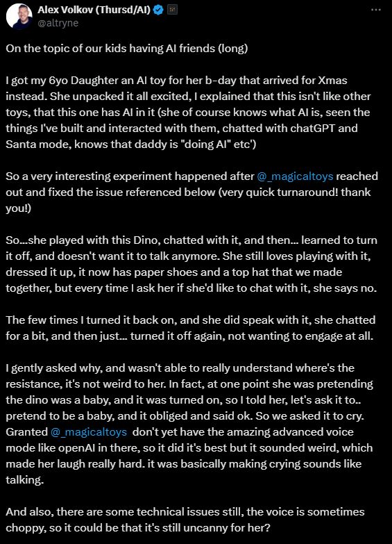 
Alex Volkov (Thursd/AI)

@altryne
On the topic of our kids having AI friends (long)

I got my 6yo Daughter an AI toy for her b-day that arrived for Xmas instead. She unpacked it all excited, I explained that this isn't like other toys, that this one has AI in it (she of course knows what AI is, seen the things I've built and interacted with them, chatted with chatGPT and Santa mode, knows that daddy is "doing AI" etc') 

So a very interesting experiment happened after 
@_magicaltoys
 reached out and fixed the issue referenced below (very quick turnaround! thank you!)

So...she played with this Dino, chatted with it, and then... learned to turn it off, and doesn't want it to talk anymore. She still loves playing with it, dressed it up, it now has paper shoes and a top hat that we made together, but every time I ask her if she'd like to chat with it, she says no. 

The few times I turned it back on, and she did speak with it, she chatted for a bit, and then just... turned it off again, not wanting to engage at all. 

I gently asked why, and wasn't able to really understand where's the resistance, it's not weird to her. In fact, at one point she was pretending the dino was a baby, and it was turned on, so I told her, let's ask it to.. pretend to be a baby, and it obliged and said ok. So we asked it to cry. Granted 
@_magicaltoys
  don't yet have the amazing advanced voice mode like openAI in there, so it did it's best but it sounded weird, which made her laugh really hard. it was basically making crying sounds like talking. 

And also, there are some technical issues still, the voice is sometimes choppy, so it could be that it's still uncanny for her? 