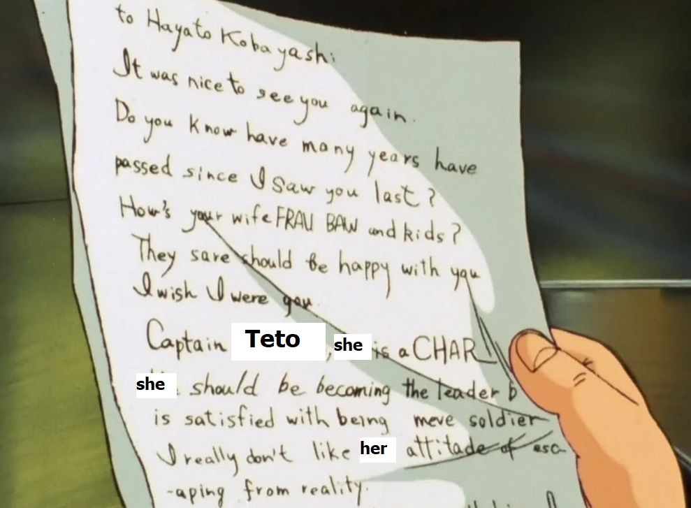 Gundam Zeta, the famous letter:

"To Hayato Kobayashi: It was nice to see you again. Do you know how many years have passed since I saw you last? How's your wife, Frau Baw and the kids? They should be happy with you. I wish I were you."

Now the famous bit:

"Captain TETO, she is a CHAR, she should be becoming the leader (...) is satisfied with being a mere soldier? I really don't like her attitude of escaping from reality"