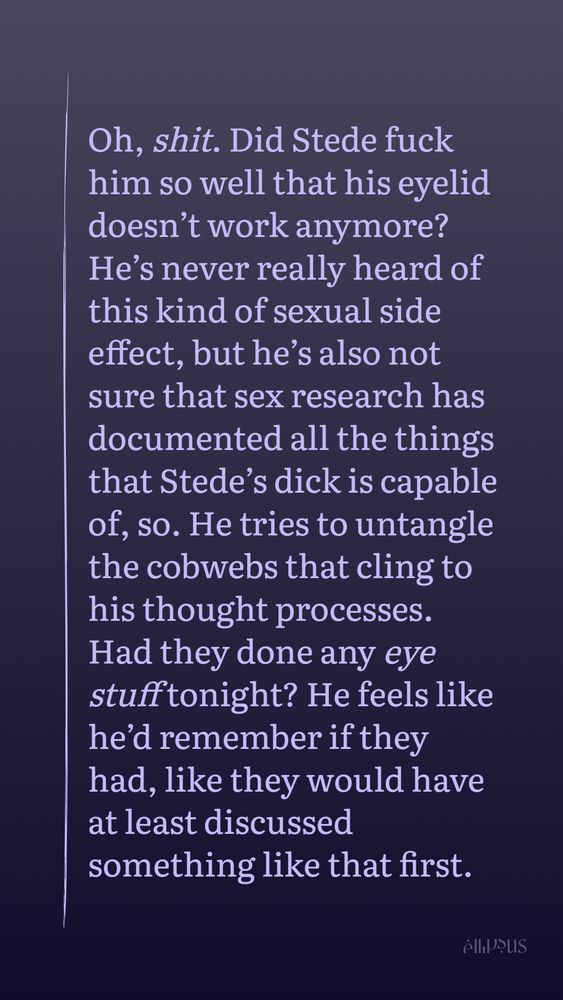 Oh, shit. Did Stede fuck him so well that his eyelid doesn’t work anymore? He’s never really heard of this kind of sexual side effect, but he’s also not sure that sex research has documented all the things that Stede’s dick is capable of, so. He tries to untangle the cobwebs that cling to his thought processes. Had they done any eye stuff tonight? He feels like he’d remember if they had, like they would have at least discussed something like that first.  