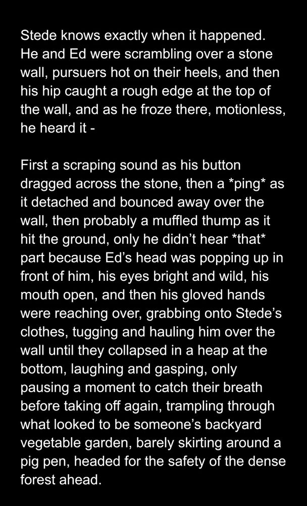 Stede knows exactly when it happened. He and Ed were scrambling over a stone wall, pursuers hot on their heels, and then his hip caught a rough edge at the top of the wall, and as he froze there, motionless, he heard it - 

First a scraping sound as his button dragged across the stone, then a *ping* as it detached and bounced away over the wall, then probably a muffled thump as it hit the ground, only he didn’t hear *that* part because Ed’s head was popping up in front of him, his eyes bright and wild, his mouth open, and then his gloved hands were reaching over, grabbing onto Stede’s clothes, tugging and hauling him over the wall until they collapsed in a heap at the bottom, laughing and gasping, only pausing a moment to catch their breath before taking off again, trampling through what looked to be someone’s backyard vegetable garden, barely skirting around a pig pen, headed for the safety of the dense forest ahead. 


