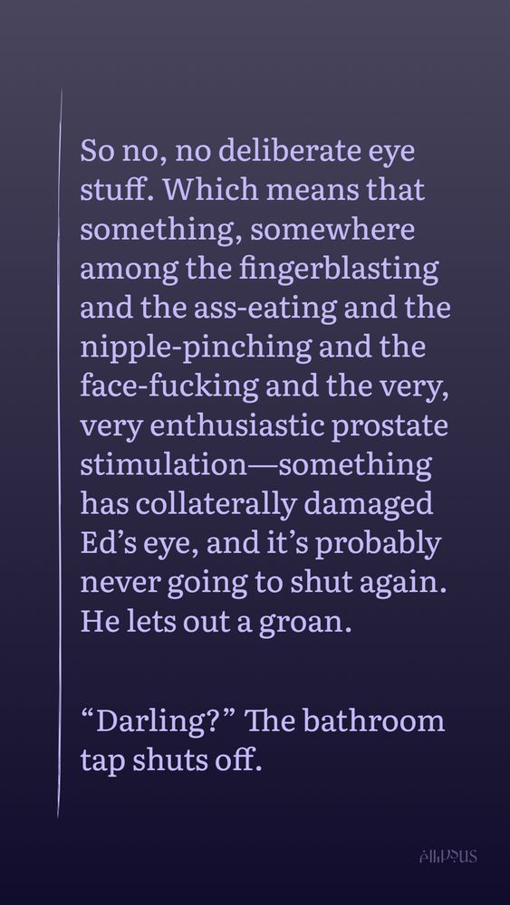 So no, no deliberate eye stuff. Which means that something, somewhere among the fingerblasting and the ass-eating and the nipple-pinching and the face-fucking and the very, very enthusiastic prostate stimulation—something has collaterally damaged Ed’s eye, and it’s probably never going to shut again. He lets out a groan. 

“Darling?” The bathroom tap shuts off. 
