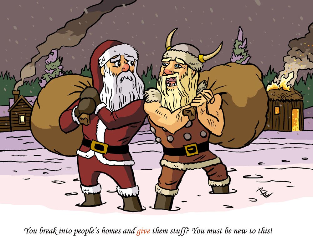 With full packs, Santa and a viking meet in the snow. Santa's leaving a cabin with smoke from its chimney. The viking is leaving a hut ablaze. The viking says "You break into people's homes and GIVE them stuff? You must be new to this."