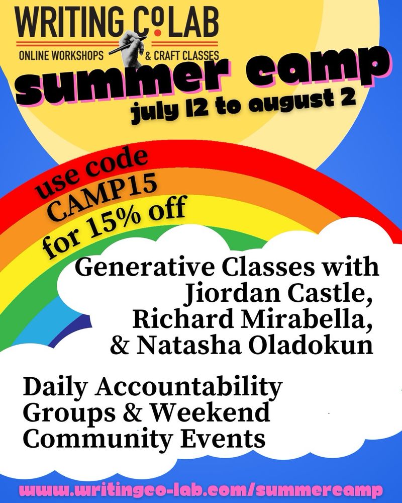 WRITING COLAB
ONLINE WORKSHOPS
& CRAFT CLASSES
summer camp
july 12 to august 2
use code
CAMP15
for 15% off
Generative Classes with
Jiordan Castle, Richard Mirabella, & Natasha Oladokun
Daily Accountability Groups & Weekend Community Events
www.writingco-lab.com/summercamp