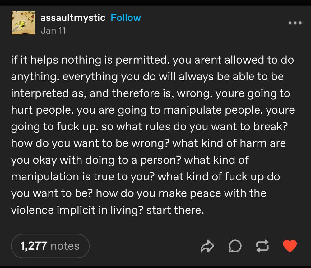 Tumblr post by assaultmystic written, “if it helps nothing is permitted. you arent allowed to do anything. everything you do will always be able to be interpreted as, and therefore is, wrong. youre going to hurt people. you are going to manipulate people. youre going to fuck up. so what rules do you want to break? how do you want to be wrong? what kind of harm are you okay with doing to a person? what kind of manipulation is true to you? what kind of fuck up do you want to be? how do you make peace with the violence implicit in living? start there.”