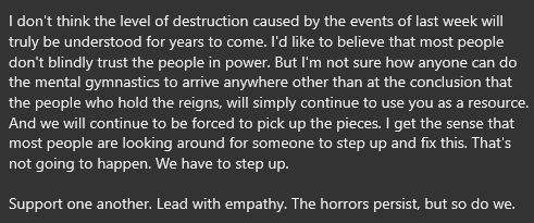 "I don't think the level of destruction caused by the events of last week will truly be understood for years to come. I'd like to believe that most people don't blindly trust the people in power. But I'm not sure how anyone can do the mental gymnastics to arrive anywhere other than at the conclusion that the people who hold the reigns, will simply continue to use you as a resource. And we will continue to be forced to pick up the pieces. I get the sense that most people are looking around for someone to step up and fix this. That's not going to happen. We have to step up. 

Support one another. Lead with empathy. The horrors persist, but so do we."