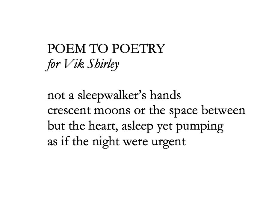 POEM TO POETRY
for Vik Shirley

not a sleepwalker’s hands
crescent moons or the space between
but the heart, asleep yet pumping
as if the night were urgent
