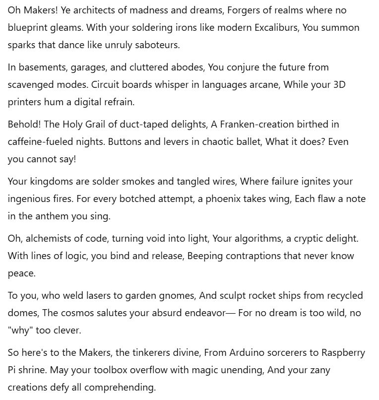 Oh Makers! Ye architects of madness and dreams,
Forgers of realms where no blueprint gleams.
With your soldering irons like modern Excaliburs,
You summon sparks that dance like unruly saboteurs.

In basements, garages, and cluttered abodes,
You conjure the future from scavenged modes.
Circuit boards whisper in languages arcane,
While your 3D printers hum a digital refrain.

Behold! The Holy Grail of duct-taped delights,
A Franken-creation birthed in caffeine-fueled nights.
Buttons and levers in chaotic ballet,
What it does? Even you cannot say!

Your kingdoms are solder smokes and tangled wires,
Where failure ignites your ingenious fires.
For every botched attempt, a phoenix takes wing,
Each flaw a note in the anthem you sing.

Oh, alchemists of code, turning void into light,
Your algorithms, a cryptic delight.
With lines of logic, you bind and release,
Beeping contraptions that never know peace.

To you, who weld lasers to garden gnomes,
And sculpt rocket ships from recycled domes,
The cosmos salutes your absurd endeavor—
For no dream is too wild, no "why" too clever.

So here's to the Makers, the tinkerers divine,
From Arduino sorcerers to Raspberry Pi shrine.
May your toolbox overflow with magic unending,
And your zany creations defy all comprehending.