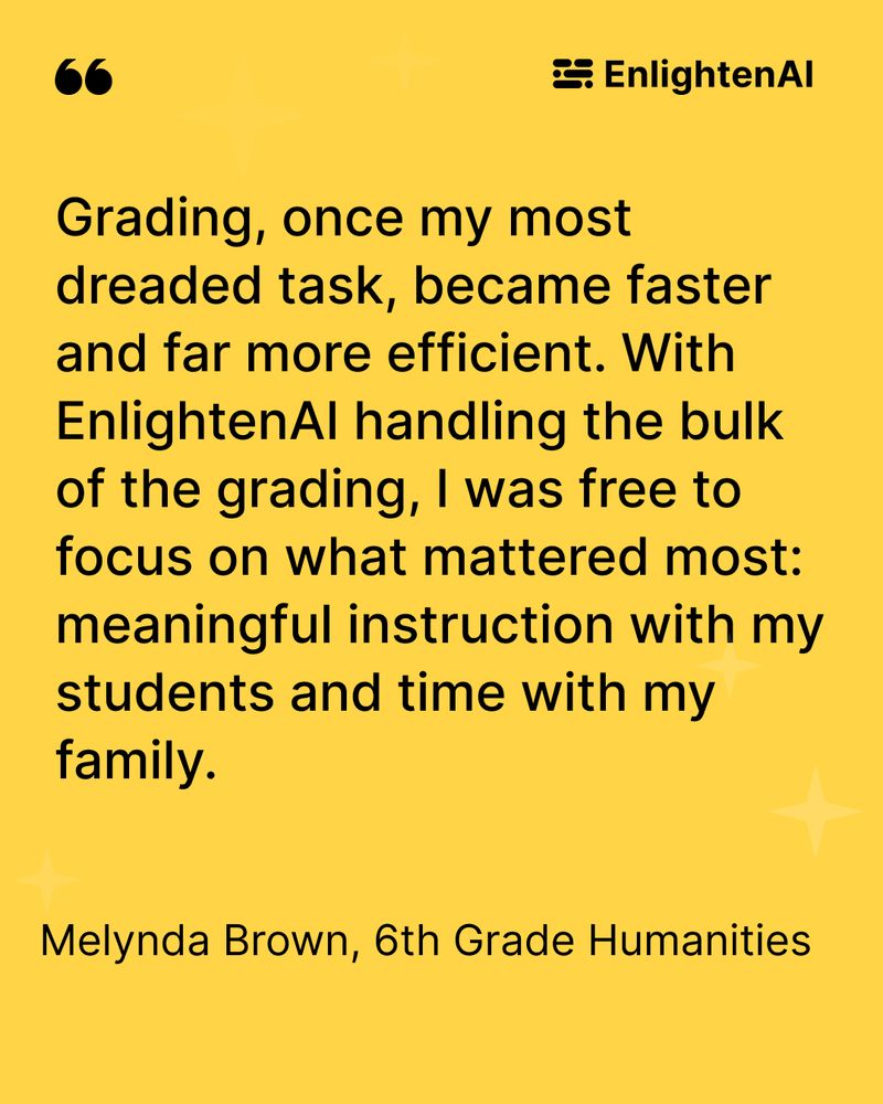 This is an image of a teacher quote which reads "Grading, once my most dreaded task, became faster and far more efficient. With EnlightenAI handling the bulk of the grading, I was free to focus on what mattered most: meaningful instruction with my students and time with my family."