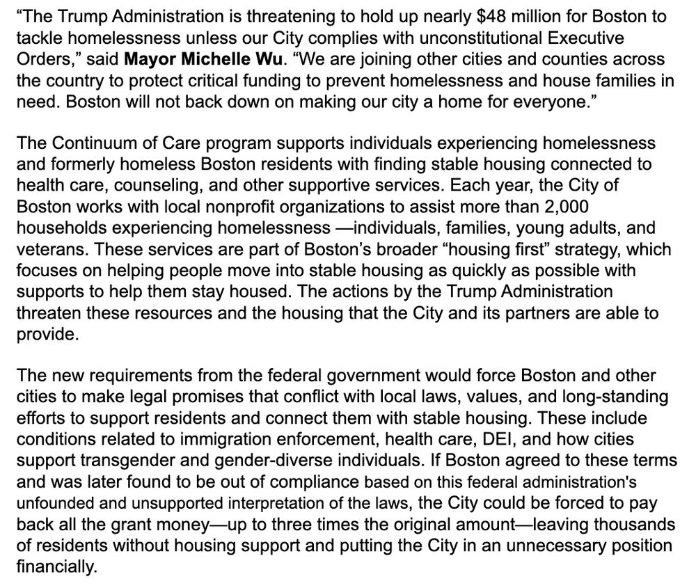 A screenshot of a press release. Text reads: “The Trump Administration is threatening to hold up nearly $48 million for Boston to tackle homelessness unless our City complies with unconstitutional Executive Orders,” said Mayor Michelle Wu. “We are joining other cities and counties across the country to protect critical funding to prevent homelessness and house families in need. Boston will not back down on making our city a home for everyone.” The Continuum of Care program supports individuals experiencing homelessness and formerly homeless Boston residents with finding stable housing connected to health care, counseling, and other supportive services. Each year, the City of Boston works with local nonprofit organizations to assist more than 2,000 households experiencing homelessness —individuals, families, young adults, and veterans. These services are part of Boston’s broader “housing first” strategy, which focuses on helping people move into stable housing as quickly as possible with supports to help them stay housed. The actions by the Trump Administration threaten these resources and the housing that the City and its partners are able to provide. The new requirements from the federal government would force Boston and other cities to make legal promises that conflict with local laws, values, and long-standing efforts to support residents and connect them with stable housing. These include conditions related to immigration enforcement, health care, DEI, and how cities support transgender and gender-diverse individuals. If Boston agreed to these terms and was later found to be out of compliance based on this federal administration's unfounded and unsupported interpretation of the laws, the City could be forced to pay back all the grant money—up to three times the original amount—leaving thousands of residents without housing support and putting the City in an unnecessary position financially.