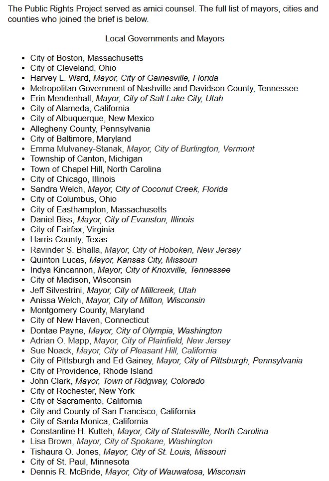 The Public Rights Project served as amici counsel. The full list of mayors, cities and counties who joined the brief is below. 



Local Governments and Mayors



City of Boston, Massachusetts
City of Cleveland, Ohio
Harvey L. Ward, Mayor, City of Gainesville, Florida
Metropolitan Government of Nashville and Davidson County, Tennessee
Erin Mendenhall, Mayor, City of Salt Lake City, Utah
City of Alameda, California
City of Albuquerque, New Mexico 
Allegheny County, Pennsylvania
City of Baltimore, Maryland 
Emma Mulvaney-Stanak, Mayor, City of Burlington, Vermont
Township of Canton, Michigan
Town of Chapel Hill, North Carolina
City of Chicago, Illinois 
Sandra Welch, Mayor, City of Coconut Creek, Florida
City of Columbus, Ohio
City of Easthampton, Massachusetts
Daniel Biss, Mayor, City of Evanston, Illinois
City of Fairfax, Virginia
Harris County, Texas
Ravinder S. Bhalla, Mayor, City of Hoboken, New Jersey
Quinton Lucas, Mayor, Kansas City, Missouri
Indya Kincannon, Mayor, City of Knoxville, Tennessee
City of Madison, Wisconsin
Jeff Silvestrini, Mayor, City of Millcreek, Utah
Anissa Welch, Mayor, City of Milton, Wisconsin
Montgomery County, Maryland
City of New Haven, Connecticut
Dontae Payne, Mayor, City of Olympia, Washington 
Adrian O. Mapp, Mayor, City of Plainfield, New Jersey
Sue Noack, Mayor, City of Pleasant Hill, California
City of Pittsburgh and Ed Gainey, Mayor, City of Pittsburgh, Pennsylvania
City of Providence, Rhode Island 
John Clark, Mayor, Town of Ridgway, Colorado
City of Rochester, New York
City of Sacramento, California 
City and County of San Francisco, California
City of Santa Monica, California
Constantine H. Kutteh, Mayor, City of Statesville, North Carolina
Lisa Brown, Mayor, City of Spokane, Washington
Tishaura O. Jones, Mayor, City of St. Louis, Missouri 
City of St. Paul, Minnesota
Dennis R. McBride, Mayor, City of Wauwatosa, Wisconsin