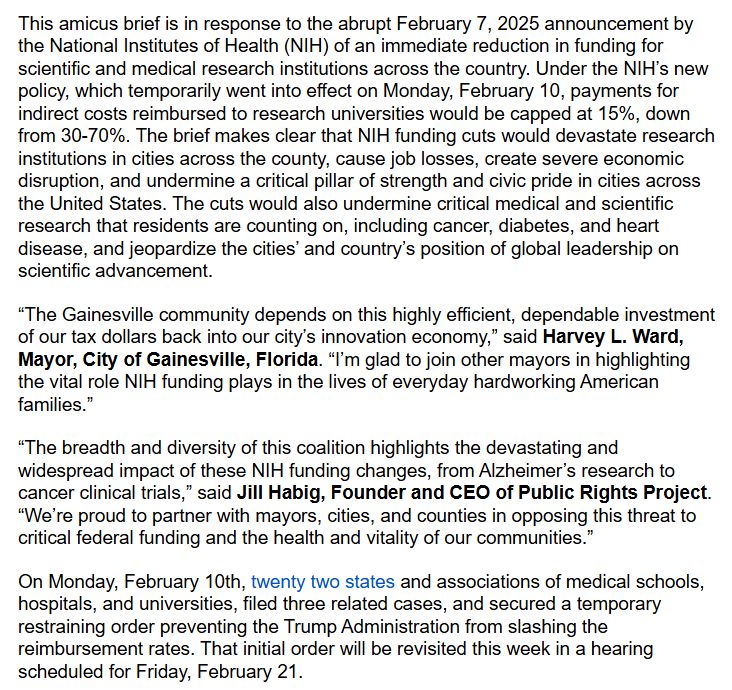 This amicus brief is in response to the abrupt February 7, 2025 announcement by the National Institutes of Health (NIH) of an immediate reduction in funding for scientific and medical research institutions across the country. Under the NIH’s new policy, which temporarily went into effect on Monday, February 10, payments for indirect costs reimbursed to research universities would be capped at 15%, down from 30-70%. The brief makes clear that NIH funding cuts would devastate research institutions in cities across the county, cause job losses, create severe economic disruption, and undermine a critical pillar of strength and civic pride in cities across the United States. The cuts would also undermine critical medical and scientific research that residents are counting on, including cancer, diabetes, and heart disease, and jeopardize the cities’ and country’s position of global leadership on scientific advancement.
“The Gainesville community depends on this highly efficient, dependable investment of our tax dollars back into our city’s innovation economy,” said Harvey L. Ward, Mayor, City of Gainesville, Florida. “I’m glad to join other mayors in highlighting the vital role NIH funding plays in the lives of everyday hardworking American families.” 
“The breadth and diversity of this coalition highlights the devastating and widespread impact of these NIH funding changes, from Alzheimer’s research to cancer clinical trials,” said Jill Habig, Founder and CEO of Public Rights Project. “We’re proud to partner with mayors, cities, and counties in opposing this threat to critical federal funding and the health and vitality of our communities.”
On Monday, February 10th, twenty two states and associations of medical schools, hospitals, and universities, filed three related cases, and secured a temporary restraining order preventing the Trump Administration from slashing the reimbursement rates. That initial order will be revisited this week in a hearing scheduled for Feb. 21.