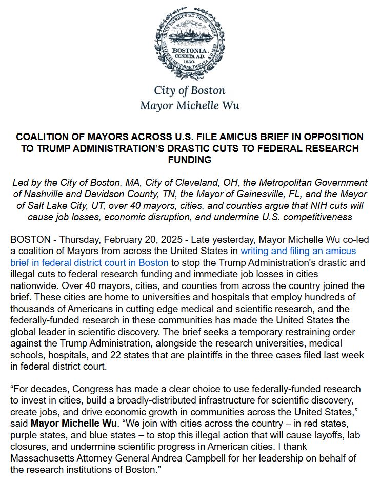 COALITION OF MAYORS ACROSS U.S. FILE AMICUS BRIEF IN OPPOSITION TO TRUMP ADMINISTRATION’S DRASTIC CUTS TO FEDERAL RESEARCH FUNDING
Led by the City of Boston, MA, City of Cleveland, OH, the Metropolitan Government of Nashville and Davidson County, TN, the Mayor of Gainesville, FL, and the Mayor of Salt Lake City, UT, over 40 mayors, cities, and counties argue that NIH cuts will cause job losses, economic disruption, and undermine U.S. competitiveness

BOSTON - Thursday, February 20, 2025 - Late yesterday, Mayor Michelle Wu co-led a coalition of Mayors from across the United States in writing and filing an amicus brief in federal district court in Boston to stop the Trump Administration's drastic and illegal cuts to federal research funding and immediate job losses in cities nationwide. Over 40 mayors, cities, and counties from across the country joined the brief. These cities are home to universities and hospitals that employ hundreds of thousands of Americans in cutting edge medical and scientific research, and the federally-funded research in these communities has made the United States the global leader in scientific discovery. The brief seeks a temporary restraining order against the Trump Administration, alongside the research universities, medical schools, hospitals, and 22 states that are plaintiffs in the three cases filed last week in federal district court.

“For decades, Congress has made a clear choice to use federally-funded research to invest in cities, build a broadly-distributed infrastructure for scientific discovery, create jobs, and drive economic growth in communities across the United States,” said Mayor Michelle Wu. “We join with cities across the country – in red states, purple states, and blue states – to stop this illegal action that will cause layoffs, lab closures, and undermine scientific progress in American cities. I thank Massachusetts Attorney General Andrea Campbell for her leadership on behalf of the research institutions of Boston.”