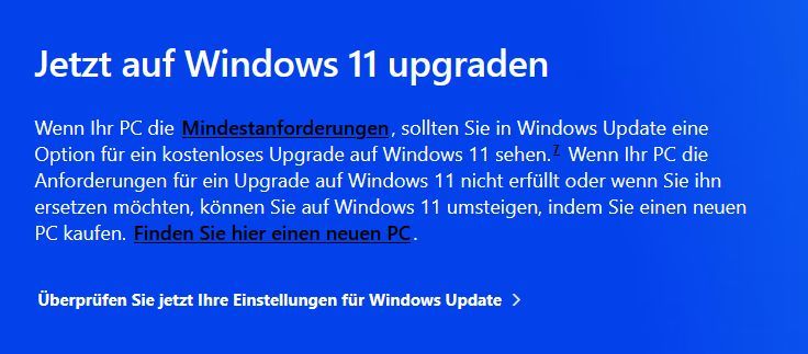 Screenshot von der Windows Homepage, die einem nahelegt, auf Win 11 umzusteigen - oder sich einen neuen PC zu kaufen, wenn der alte das nicht kann.
Genauer Text: Jetzt auf Windows 11 upgraden

Wenn Ihr PC die Mindestanforderungen, sollten Sie in Windows Update eine Option für ein kostenloses Upgrade auf Windows 11 sehen.7 Wenn Ihr PC die Anforderungen für ein Upgrade auf Windows 11 nicht erfüllt oder wenn Sie ihn ersetzen möchten, können Sie auf Windows 11 umsteigen, indem Sie einen neuen PC kaufen. Finden Sie hier einen neuen PC.