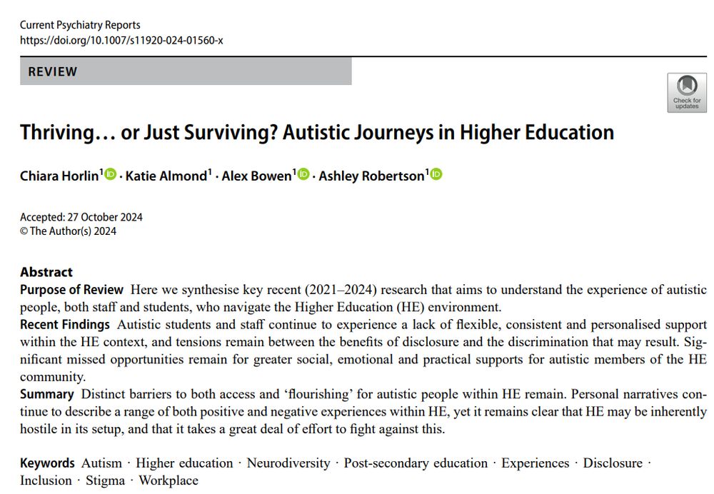 Abstract
Purpose of Review
Here we synthesise key recent (2021–2024) research that aims to understand the experience of autistic people, both staff and students, who navigate the Higher Education (HE) environment.

Recent Findings
Autistic students and staff continue to experience a lack of flexible, consistent and personalised support within the HE context, and tensions remain between the benefits of disclosure and the discrimination that may result. Significant missed opportunities remain for greater social, emotional and practical supports for autistic members of the HE community.

Summary
Distinct barriers to both access and ‘flourishing’ for autistic people within HE remain. Personal narratives continue to describe a range of both positive and negative experiences within HE, yet it remains clear that HE may be inherently hostile in its setup, and that it takes a great deal of effort to fight against this.