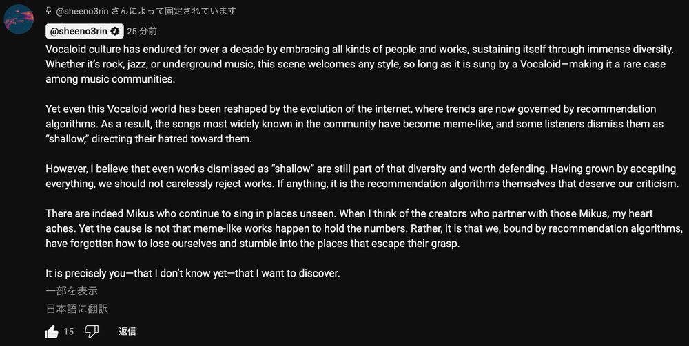 椎乃味醂さんによるコメント：

Vocaloid culture has endured for over a decade by embracing all kinds of people and works, sustaining itself through immense diversity. Whether it’s rock, jazz, or underground music, this scene welcomes any style, so long as it is sung by a Vocaloid—making it a rare case among music communities.

Yet even this Vocaloid world has been reshaped by the evolution of the internet, where trends are now governed by recommendation algorithms. As a result, the songs most widely known in the community have become meme-like, and some listeners dismiss them as “shallow,” directing their hatred toward them.

However, I believe that even works dismissed as “shallow” are still part of that diversity and worth defending. Having grown by accepting everything, we should not carelessly reject works. If anything, it is the recommendation algorithms themselves that deserve our criticism.

There are indeed Mikus who continue to sing in places unseen. When I think of the creators who partner with those Mikus, my heart aches. Yet the cause is not that meme-like works happen to hold the numbers. Rather, it is that we, bound by recommendation algorithms, have forgotten how to lose ourselves and stumble into the places that escape their grasp.

It is precisely you—that I don’t know yet—that I want to discover.