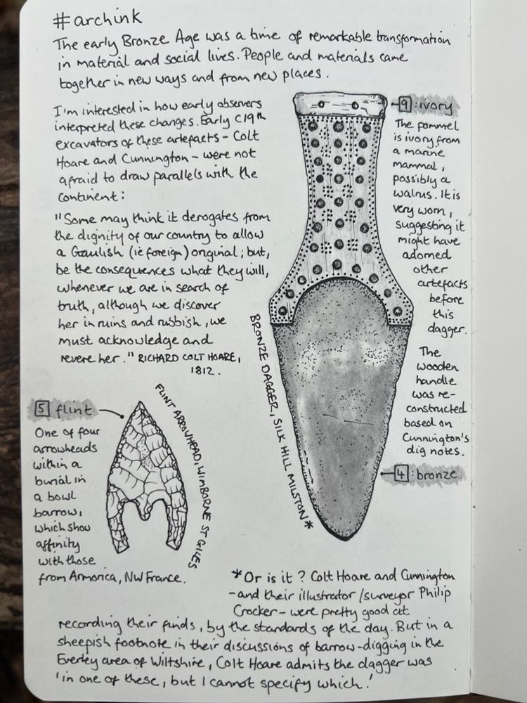 Ink and graphite sketch of a dagger and arrowhead. Text reads: #ArchInk
The early Bronze Age was a time of remarkable transformation in material and social lives. People and materials came together in new ways.
I’m interested in how early observers interpreted these changes. The early-19th century excavators of these artefacts, Colt Hoare and Cunnington, were not afraid to draw parallels with continental Europe. 
“Some may think it derogates from the dignity of our country to allow a Gaulish (i.e. foreign) original; but, be the consequences what they will, whenever we are in search of truth, although we discover her in ruins and rubbish, we must acknowledge and revere her.” Richard Colt Hoare, 1812
*Colt Hoare and Cunnington were, by the standards of the day, pretty good at recording. But in a sheepish footnote in their discussion of barrows in the severely area of Wiltshire, Colt Hoare admits that he’s not sure which of the barrows this dagger came from!
#5 flint One of four arrowheads within a burial in a bowl barrow: Which Show affinity with those from Armorica, NW France.
FLINT ARROWHEAD, WIMBORNE ST GILES.
4: Bronze BRONZE DAGGER, SILK HILL MILSTON*
9: ivory The pommel is ivory from a marine mannal, possibly a walrus. It is very worn, suggesting it might have adorned other artefacts before this dagger
The wooden handle was re-constructed based onCunnington's dig notes.
* Or is it ? Colt Hoare and Cunnington - and their illustrator /surveyor Philip Crocker- were pretty good at recording their f, by the standards of the day. But in a sheepish footnote in their discussions of barrow-digging in the Everley area of Wiltshire, Colt Hoare admits the dagger was "in one of these, but I cannot specify which!'