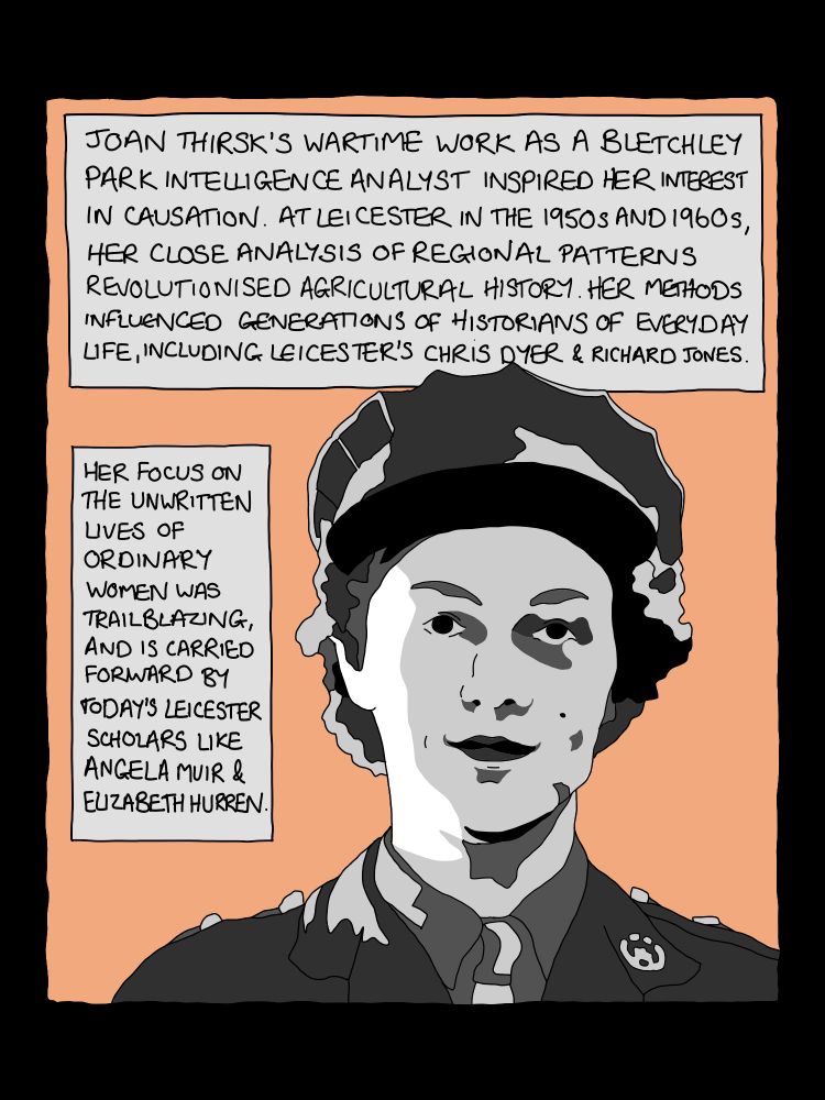 Panel from comic strip: 5 image of historian Joan Thirsk, in wartime uniform. Text reads:
JOAN THIRSK'S WARTIME WORK AS A BLETCHLEY PARK INTELLIGENCE ANALYST INSPIRED HER INTEREST IN CAUSATION. AT LEICESTER IN THE 1950S AND 1960s, HER CLOSE ANALYSIS OF REGIONAL PATTERNS REVOLUTIONISED AGRICULTURAL HISTORY. HER METHODS INFLUENCEO GENERATIONS OF HISTORIANS OF EVERYDAY LIFE, INCLUDING LEICESTER'S CHRIS DYER & RICHARD JONES.
HER FOCUS ON THE UNWRITTEN
LIVES OF ORDINARY WOMEN WAS
TRAILBLAZING, AND IS CARRIED FORWARD BY TODAY'S LEICESTER SCHOLARS LIKE ANGELA MUIR &
ELIZABETH HURREN