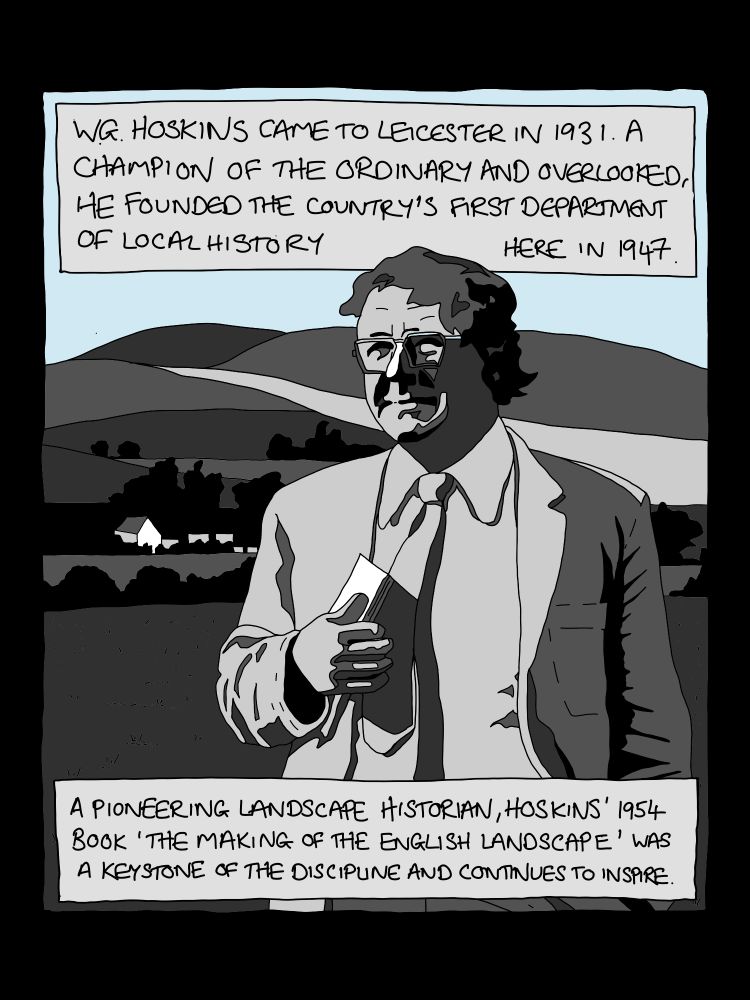Panel from comic strip: 4 Image of WG Hoskins, in front of a rural landscape, holding papers, dressed in a jacket and tie. Text reads:
WG. HOSKINS CAME TO LEICESTER IN 1931. A CHAMPION OF THE ORDINARY AND OVERLOOKED, HE FOUNDED THE COUNTRY'S FIRST DEPARTMENT OF LOCAL HISTORY HERE IN 1947.
A PIONEERING LANDSCAPE HISTORIAN, HOSKINS' 1954 BOOK 'THE MAKING OF THE ENGLISH LANOSCAPE' WAS A KEYSTONE OF THE DISCIPLINE AND CONTINUES TO INSPIRE.