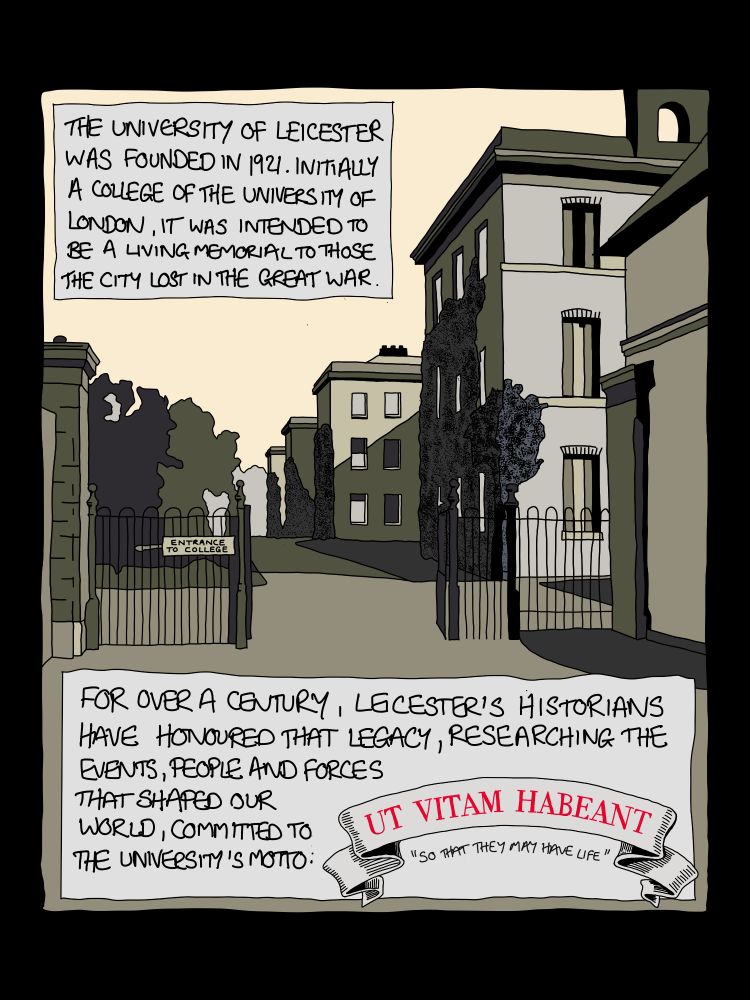 Panel from comic strip: 1 Image of the appearance of 'University College Leicester' in the 1920s Text reads:

THE UNIVERSITY OF LEICESTER WAS FOUNDED IN 1921. INITIALLY A COLLEGE OF THE UNIVERSIM OF LONDON, IT WAS INTENDED TO BE A LIVING MEMORIAL TO THOSE THE CITY LOST IN THE GREAT WAR.

FOR OVER A CENTURY, LECESTER'S HISTORIANS HAVE HONOURED THAT LEGACY, RESEARCHING THE EVENTS, PEOPLE AND FORCES THAT SHAPED OUR WORLD, COMMITTED TO

THE UNIVERSIM 'S MOTTO: UT VITAM HABEANT
"SO THAT THEY MAY HAVE LIFE"