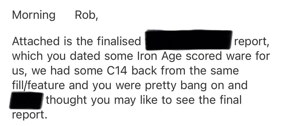 Screen shot of email. Text reads:
Morning
Rob,
Attached is the finalised [site name redacted] report, which you dated some Iron Age scored ware for us, we had some C14 back from the same fill/feature and you were pretty bang on and [name redacted] thought you may like to see the final
report.