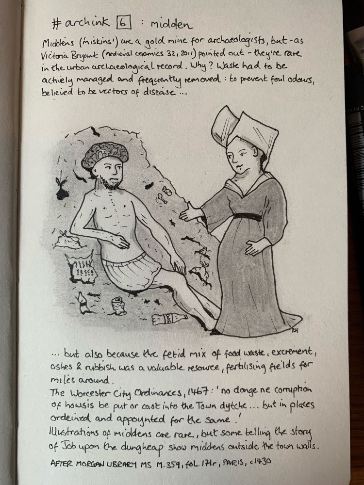 Ink and graphite sketch of a downcast man in a loincloth sat on a dung heap, addressed by a standing woman in medieval dress with a butterfly headdress. Text reads: Middens (known in the medieval West Midlands as ‘miskins’) are a gold mine for archaeologists, but as Victoria Bryant (medieval ceramics 32, 2011) pointed out, they’re frustratingly rare in the urban archaeological record. Why? Waste had to be actively managed and frequently removed: to prevent foul odours, believed to be vectors of disease, but also because the fetid mix of food waste, excrement, ashes and domestic rubbish was a valuable resource, fertilising the fields for miles around.
The City Ordinances of 1467: ‘no donge ne corruption of howsis be put or cast upon the Town dytche... but in places ordeined and appoynted for the same’
Illustrations of middens are rare, but examples telling the biblical story of Job upon the dungheap typically show middens outside the town walls. Morgan Library MS M.359, fol. 171r, Paris