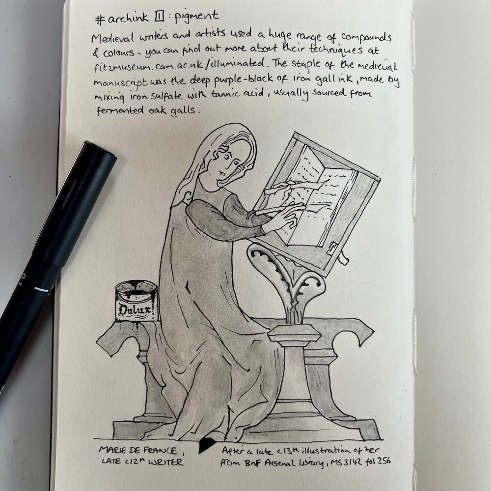 Ink and graphite sketch showing a woman in medieval dress, holding writing implements in each hand and an expression of intense focus, sat in front of a writing desk with an open manuscript.
Text reads:

# archink I: pigment
Medieval writers and artists used a huge range of compounds & colours - you can find out more abort their techniques at fitzmuseum.cam.ac.uk/illuminated. The staple of the medieval manuscript was the deep purple-black of iron gall ink, made by mixing iron sulfate with tannic acid, usually sourced from fermented oak galls.

MARIE DE FRANCE, LATE CI2th WRITER
After a late c13th illustration of her from BnF Arsenal Library, MS 3142 fol 256