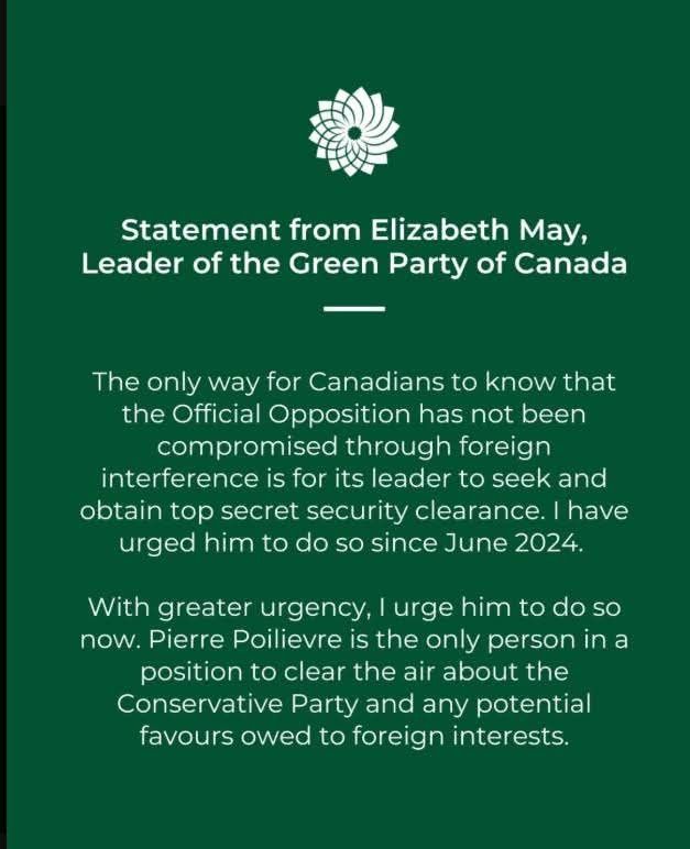 Photo of white text on a green background with the Green Party of Canada logo that says:  Statement from Elizabeth May, Leader of the Green Party of Canada.  The only way for Canadians to know that the official opposition has not be compromised through foreign interference  is for its leader to seek and obtain top secret clearance.  I have urged him to do so since June 2024.  With greater urgency, I urge him to do so now.  Pierre Poilievre is the only person in a position to clear the air about the Conservative Party and any potential favours owed to foreign interests.