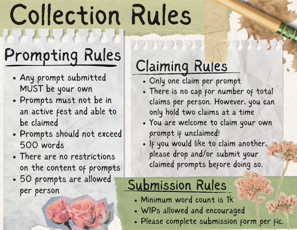 Collection Rules graphic. Prompting Rules: Any prompt submitted MUST be your own. Prompts must not be in an active fest and able to be claimed. Prompts should not exceed 500 words. There are no restrictions on the content of prompts. 50 prompts are allowed per person. Claiming Rules: Only one claim per prompt. There is no cap for number of total claims per person. However, you can only hold two claims at a time. You are welcome to claim your own prompt if unclaimed! If you would like to claim another, please drop and/or submit your claimed prompts before doing so. Submission Rules: Minimum word count is 1k. WIPs are allowed and encouraged. Please complete submission form per fic.