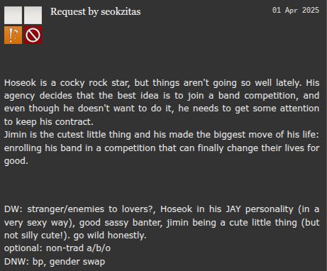 screenshot of an ao3 prompt: Hoseok is a cocky rock star, but things aren't going so well lately. His agency decides that the best idea is to join a band competition, and even though he doesn't want to do it, he needs to get some attention to keep his contract.
Jimin is the cutest little thing and his made the biggest move of his life: enrolling his band in a competition that can finally change their lives for good.
DW: stranger/enemies to lovers?, Hoseok in his JAY personality (in a very sexy way), good sassy banter, jimin being a cute little thing (but not silly cute!). go wild honestly.
optional: non-trad a/b/o.
DNW: bp, gender swap