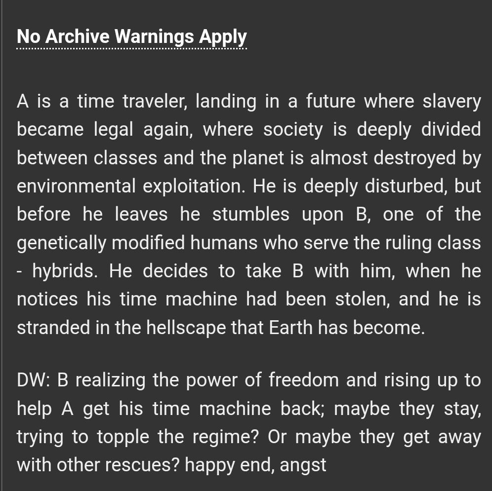 a screenshot of a prompt on AO3: A is a time traveler, landing in a future where slavery became legal again, where society is deeply divided between classes and the planet is almost destroyed by environmental exploitation. He is deeply disturbed, but before he leaves he stumbles upon B, one of the genetically modified humans who serve the ruling class - hybrids. He decides to take B with him, when he notices his time machine had been stolen, and he is stranded in the hellscape that Earth has become.

DW: B realizing the power of freedom and rising up to help A get his time machine back; maybe they stay, trying to topple the regime? Or maybe they get away with other rescues? happy end, angst