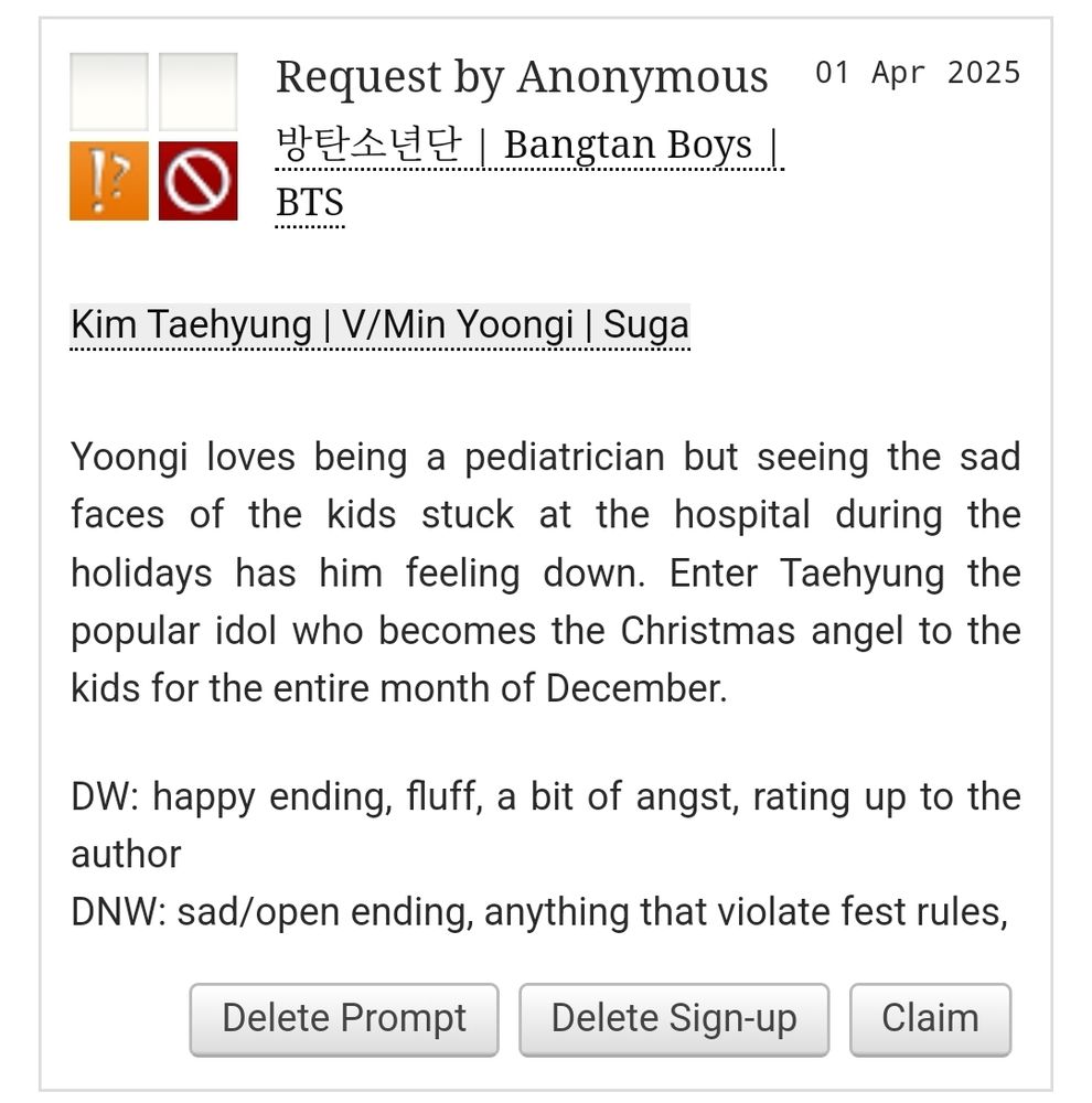 Screenshot of a prompt from AO3
Ship is Kim Taehyung and Min Yoongi
Yoongi loves being a pediatrician but seeing the sad faces of the kids stuck at the hospital during the holidays has him feeling down. Enter Taehyung the popular idol who becomes the Christmas angel to the kids for the entire month of December.

DW: happy ending, fluff, a bit of angst, rating up to the author
DNW: sad/open ending, anything that violate fest rules,