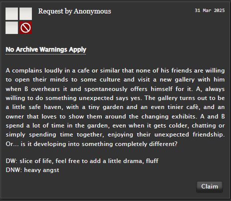 Screenshot of prompt from AO3: A complains loudly in a cafe or similar that none of his friends are willing to open their minds to some culture and visit a new gallery with him when B overhears it and spontaneously offers himself for it. A, always willing to do something unexpected says yes. The gallery turns out to be a little safe haven, with a tiny garden and an even tinier cafè, and an owner that loves to show them around the changing exhibits. A and B spend a lot of time in the garden, even when it gets colder, chatting or simply spending time together, enjoying their unexpected friendship. Or... is it developing into something completely different? DW: slice of life, feel free to add a little drama, fluff DNW: heavy angst