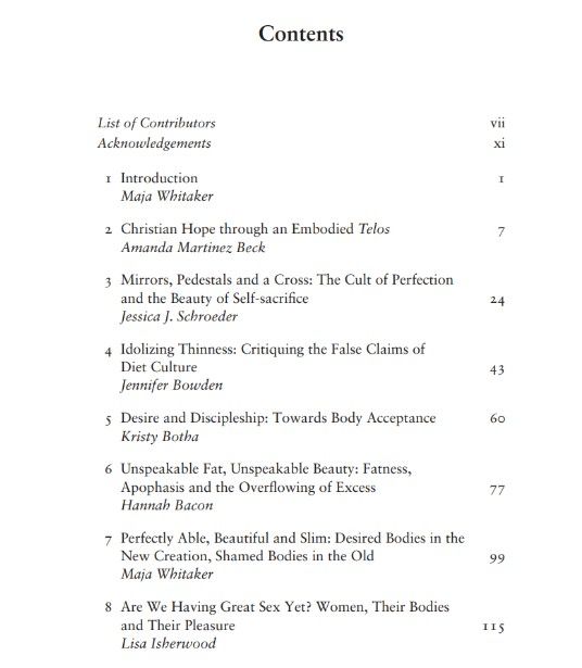 Contents
List of Contributors vii
Acknowledgements xi
1 Introduction 1
Maja Whitaker
2 Christian Hope through an Embodied Telos 7
Amanda Martinez Beck
3 Mirrors, Pedestals and a Cross: The Cult of Perfection
and the Beauty of Self-sacrifice 24
Jessica J. Schroeder
4 Idolizing Thinness: Critiquing the False Claims of
Diet Culture 43
Jennifer Bowden
5 Desire and Discipleship: Towards Body Acceptance 60
Kristy Botha
6 Unspeakable Fat, Unspeakable Beauty: Fatness,
Apophasis and the Overflowing of Excess 77
Hannah Bacon
7 Perfectly Able, Beautiful and Slim: Desired Bodies in the
New Creation, Shamed Bodies in the Old 99
Maja Whitaker
8 Are We Having Great Sex Yet? Women, Their Bodies
and Their Pleasure 115
Lisa Isherwood