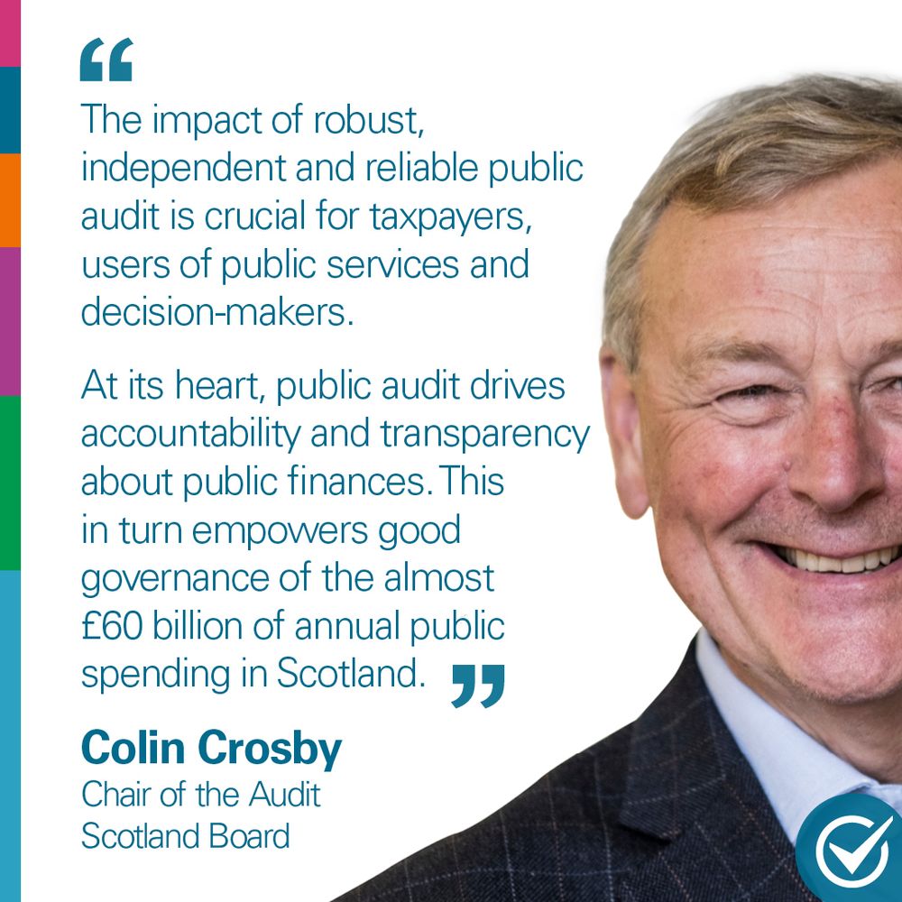 Text says: “The impact of robust, independent and reliable public audit is crucial for taxpayers, users of public services and decision-makers. At its heart, public audit drives accountability and transparency about public finances. This in turn empowers good governance of the almost £60 billion of annual public spending in Scotland.” Colin Crosby, Chair of the Audit Scotland Board.