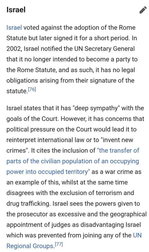 Israel
edit
Israel voted against the adoption of the Rome Statute but later signed it for a short period. In 2002, Israel notified the UN Secretary General that it no longer intended to become a party to the Rome Statute, and as such, it has no legal obligations arising from their signature of the statute.[76]

Israel states that it has "deep sympathy" with the goals of the Court. However, it has concerns that political pressure on the Court would lead it to reinterpret international law or to "invent new crimes". It cites the inclusion of "the transfer of parts of the civilian population of an occupying power into occupied territory" as a war crime as an example of this, whilst at the same time disagrees with the exclusion of terrorism and drug trafficking. Israel sees the powers given to the prosecutor as excessive and the geographical appointment of judges as disadvantaging Israel which was prevented from joining any of the UN Regional Groups.[77]
