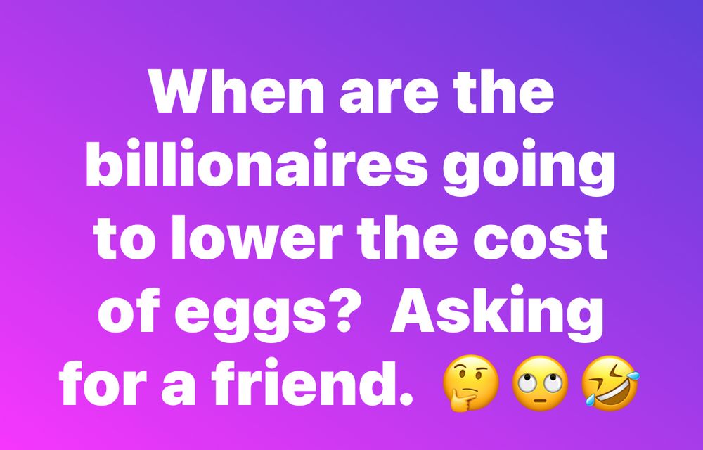 When are the billionaires going to lower the cost of eggs?  Asking for a friend.  lol!