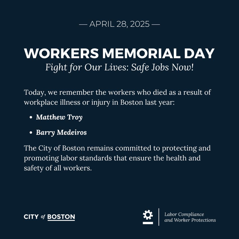 graphic with white text on navy background: — April 28, 2025 —
WORKERS MEMORIAL DAY
Fight for Our Lives: Safe Jobs Now!
Today, we remember the workers who died as a result of workplace illness or injury in Boston last year:
Matthew Troy 
Barry Medeiros
The City of Boston remains committed to protecting and promoting labor standards that ensure the health and safety of all workers.

City of Boston logo
Office of Labor Compliance and Worker Protections logo