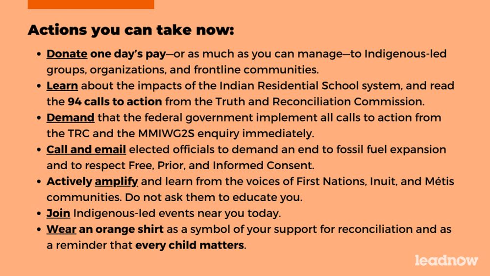 Actions you can take now:

- Donate one day’s pay—or as much as you can manage—to Indigenous-led groups, organizations, and frontline communities.
- Learn about the impacts of the Indian Residential School system, and read the 94 calls to action from the Truth and Reconciliation Commission.
- Demand that the federal government implement all calls to action from the TRC and the MMIWG2S enquiry immediately.
- Call and email elected officials to demand an end to fossil fuel expansion and to respect Free, Prior, and Informed Consent.
- Actively amplify and learn from the voices of First Nations, Inuit, and Métis communities. Do not ask them to educate you.
- Join Indigenous-led events near you today.
- Wear an orange shirt as a symbol of your support for reconciliation and as a reminder that every child matters.