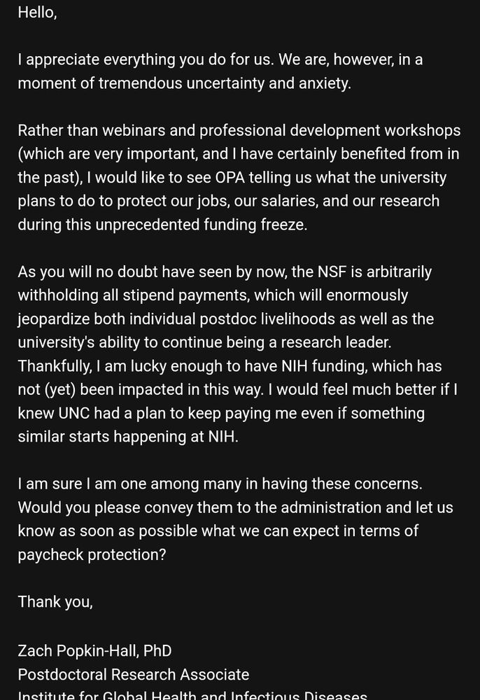 Hello,

I appreciate everything you do for us. We are, however, in a moment of tremendous uncertainty and anxiety. 

Rather than webinars and professional development workshops (which are very important, and I have certainly benefited from in the past), I would like to see OPA telling us what the university plans to do to protect our jobs, our salaries, and our research during this unprecedented funding freeze.

As you will no doubt have seen by now, the NSF is arbitrarily withholding all stipend payments, which will enormously jeopardize both individual postdoc livelihoods as well as the university's ability to continue being a research leader. Thankfully, I am lucky enough to have NIH funding, which has not (yet) been impacted in this way. I would feel much better if I knew UNC had a plan to keep paying me even if something similar starts happening at NIH.

I am sure I am one among many in having these concerns. Would you please convey them to the administration and let us know as soon as possible what we can expect in terms of paycheck protection?

Thank you,

Zach Popkin-Hall, PhD
Postdoctoral Research Associate
