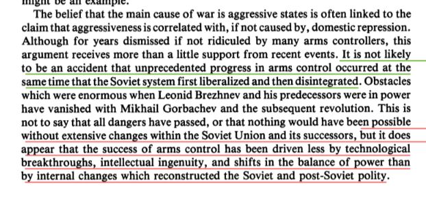 The belief that the main cause of war is aggressive states is often linked to the claim that aggressiveness is correlated with, if not caused by, domestic repression. Although for years dismissed if not ridiculed by many arms controllers, this argument receives more than a little support from recent events. It is not likely to be an accident that unprecedented progress in arms control occurred at the same time that the Soviet system first liberalized and then disintegrated. Obstacles which were enormous when Leonid Brezhnev and his predecessors were in power have vanished with Mikhail Gorbachev and the subsequent revolution. This is not to say that all dangers have passed, or that nothing would have been possible without extensive changes within the Soviet Union and its successors, but it does appear that the success of arms control has been driven less by technological breakthroughs, intellectual ingenuity, and shifts in the balance of power than by internal changes which reconstructed the Soviet and post-Soviet polity.